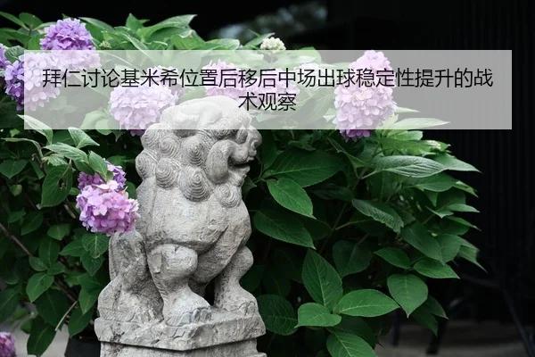 拜仁讨论基米希位置后移后中场出球稳定性提升的战术观察