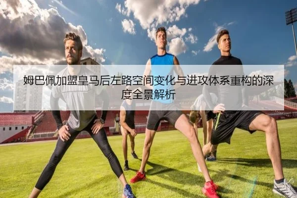 姆巴佩加盟皇马后左路空间变化与进攻体系重构的深度全景解析
